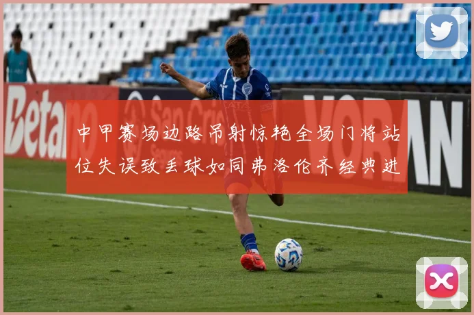 中甲赛场边路吊射惊艳全场门将站位失误致丢球如同弗洛伦齐经典进球