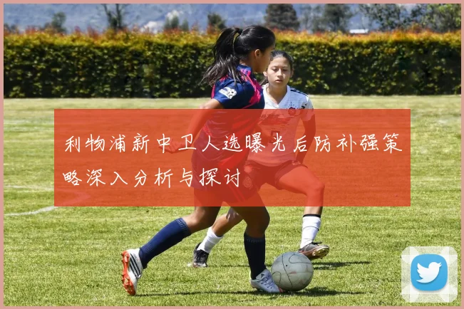 利物浦新中卫人选曝光后防补强策略深入分析与探讨
