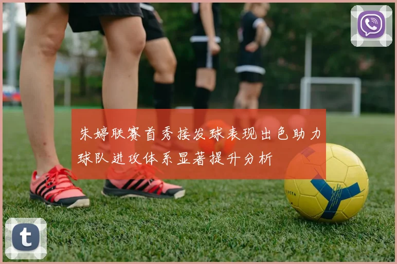 朱婷联赛首秀接发球表现出色助力球队进攻体系显著提升分析
