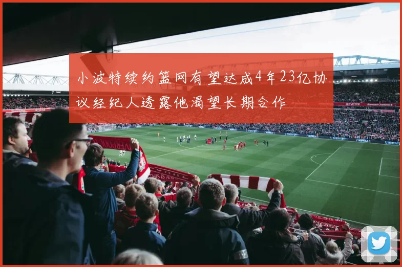 小波特续约篮网有望达成4年23亿协议经纪人透露他渴望长期合作