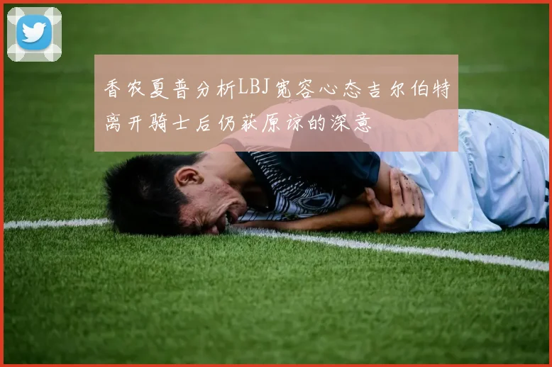 香农夏普分析LBJ宽容心态吉尔伯特离开骑士后仍获原谅的深意