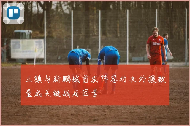 三镇与新鹏城首发阵容对决外援数量成关键战局因素