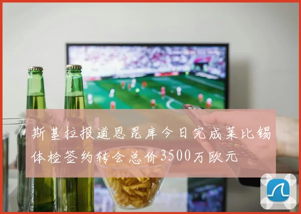 斯基拉报道恩昆库今日完成莱比锡体检签约转会总价3500万欧元